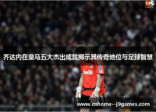 齐达内在皇马五大杰出成就揭示其传奇地位与足球智慧